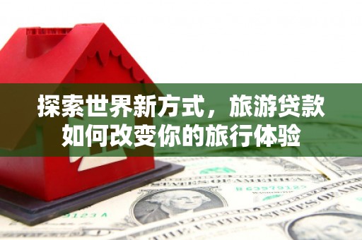 天元探索世界新方式，旅游贷款如何改变你的旅行体验